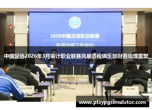 中国足协2026年3月审计职业联赛风暴透视俱乐部财务治理重塑 中国足协2026年3月审计职业联赛风暴透视俱乐部财务治理重塑