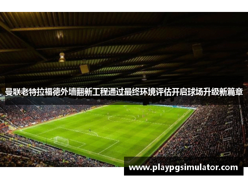 曼联老特拉福德外墙翻新工程通过最终环境评估开启球场升级新篇章